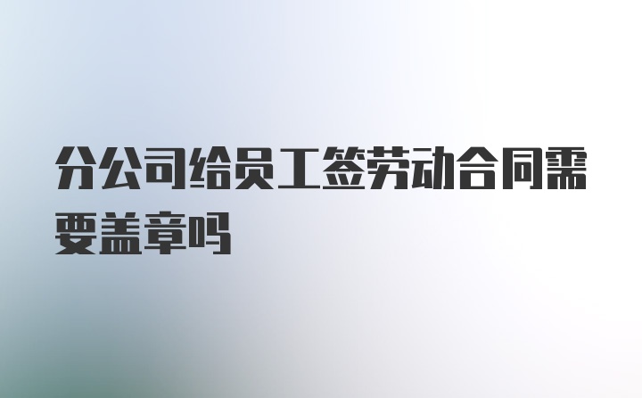 分公司给员工签劳动合同需要盖章吗