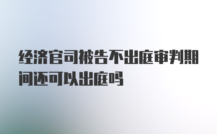 经济官司被告不出庭审判期间还可以出庭吗