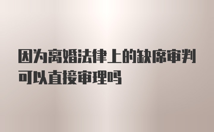 因为离婚法律上的缺席审判可以直接审理吗