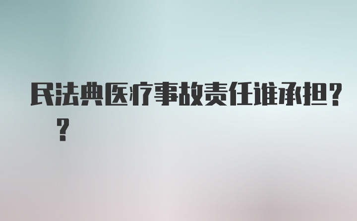 民法典医疗事故责任谁承担? ?