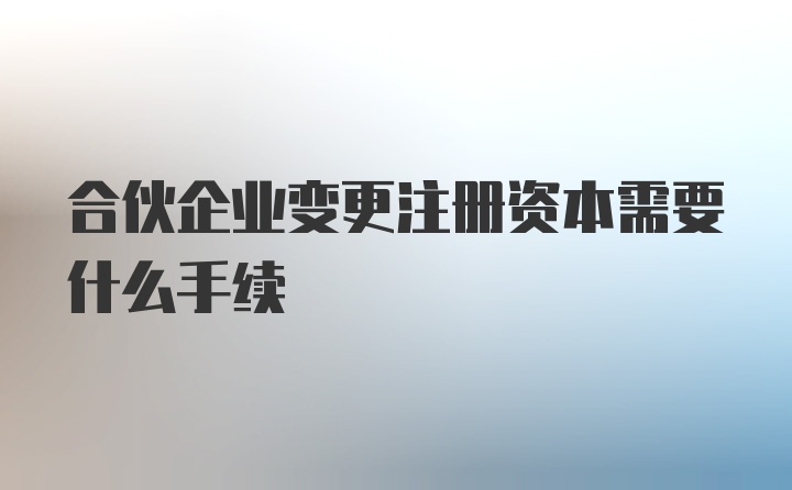 合伙企业变更注册资本需要什么手续