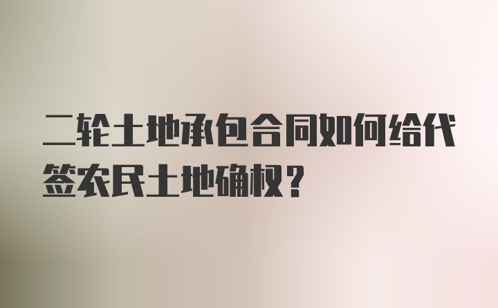 二轮土地承包合同如何给代签农民土地确权？