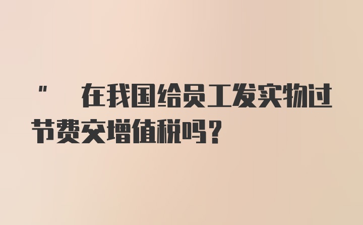 " 在我国给员工发实物过节费交增值税吗？