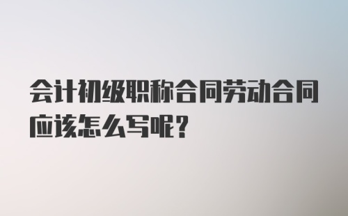 会计初级职称合同劳动合同应该怎么写呢？