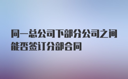 同一总公司下部分公司之间能否签订分部合同