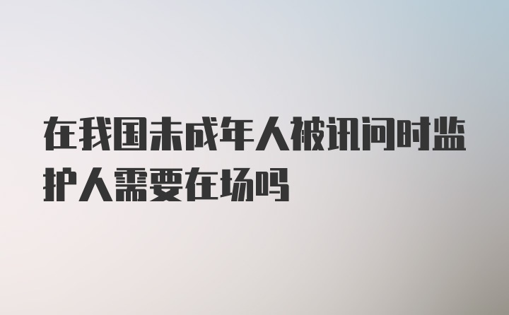 在我国未成年人被讯问时监护人需要在场吗