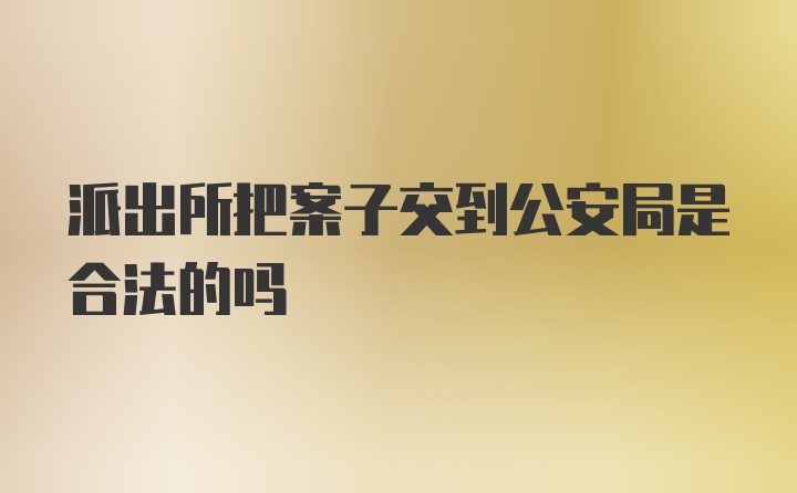 派出所把案子交到公安局是合法的吗