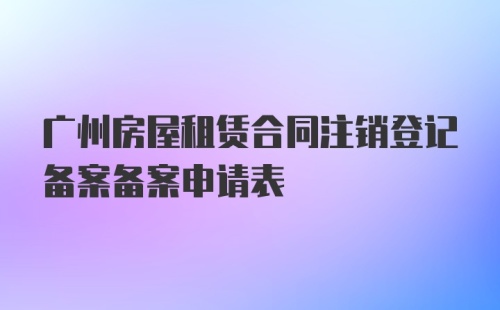 广州房屋租赁合同注销登记备案备案申请表