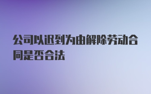 公司以迟到为由解除劳动合同是否合法