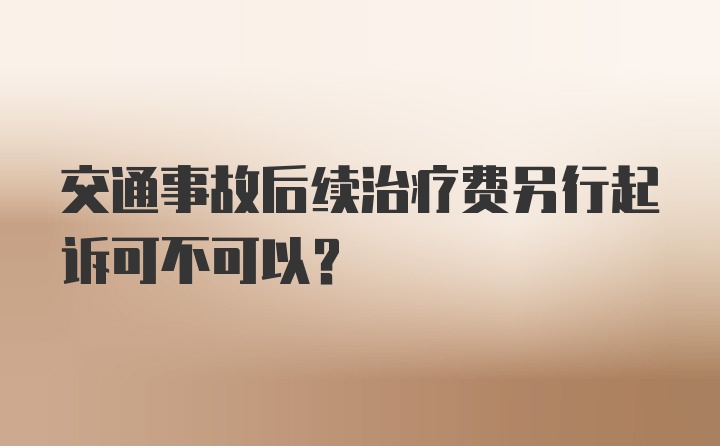 交通事故后续治疗费另行起诉可不可以？