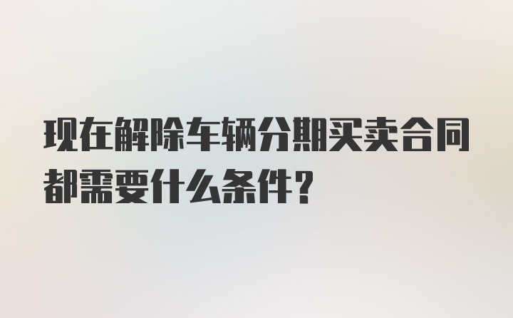 现在解除车辆分期买卖合同都需要什么条件？