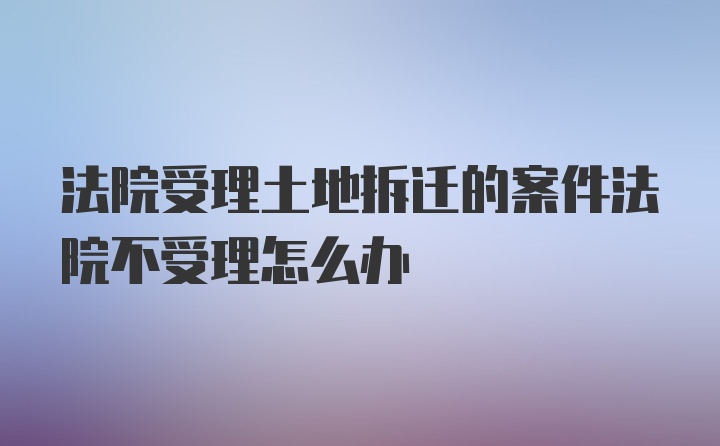 法院受理土地拆迁的案件法院不受理怎么办