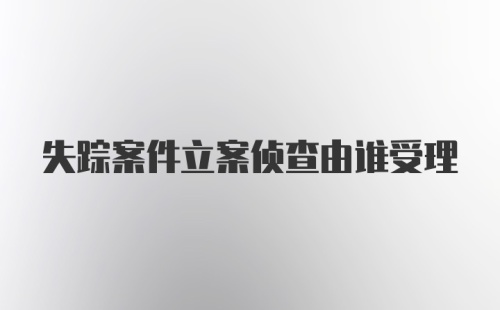 失踪案件立案侦查由谁受理