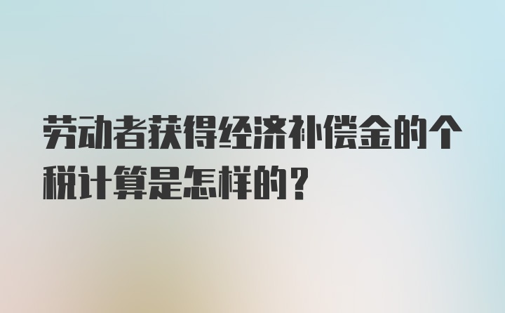 劳动者获得经济补偿金的个税计算是怎样的？