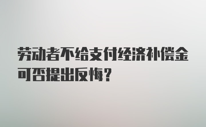 劳动者不给支付经济补偿金可否提出反悔？