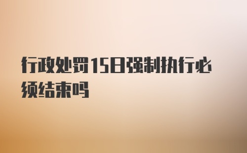 行政处罚15日强制执行必须结束吗