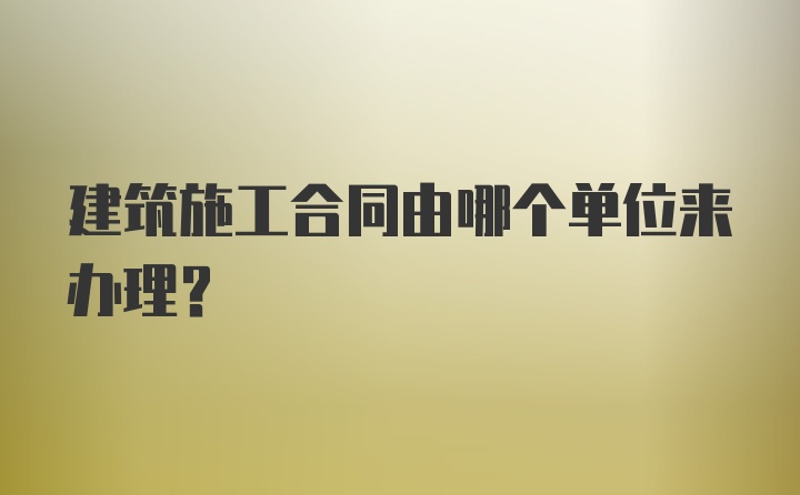 建筑施工合同由哪个单位来办理？