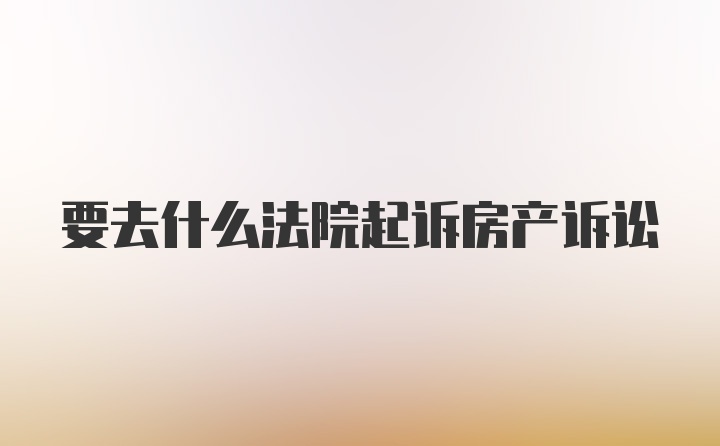 要去什么法院起诉房产诉讼