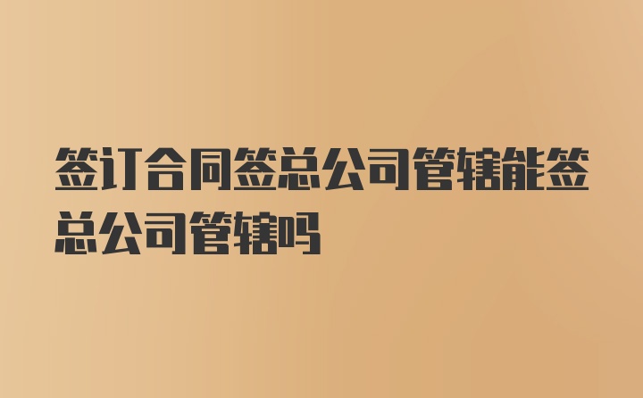 签订合同签总公司管辖能签总公司管辖吗