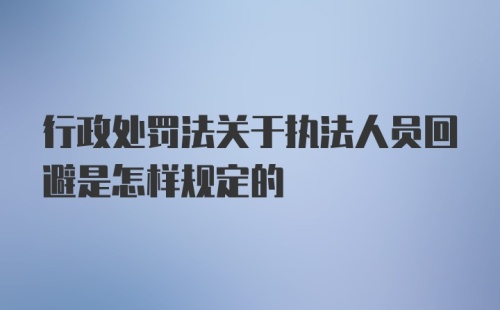 行政处罚法关于执法人员回避是怎样规定的