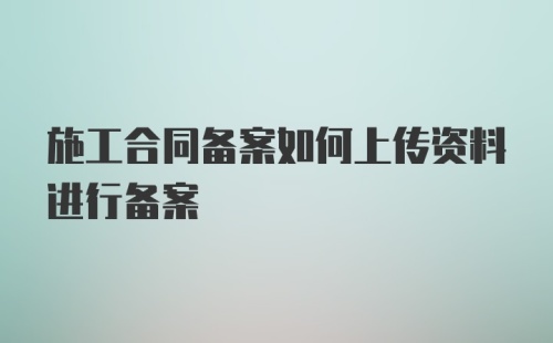 施工合同备案如何上传资料进行备案