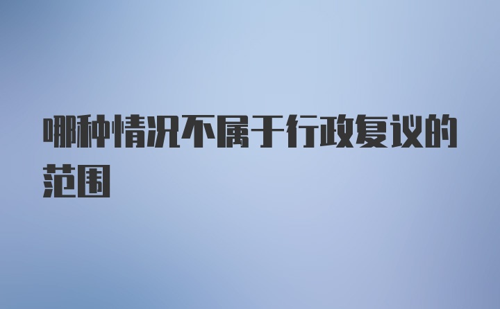 哪种情况不属于行政复议的范围