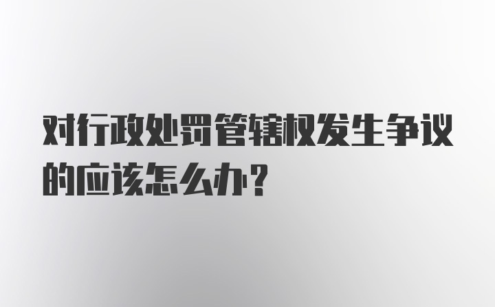 对行政处罚管辖权发生争议的应该怎么办?