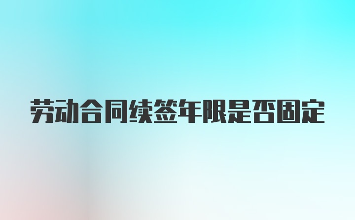 劳动合同续签年限是否固定