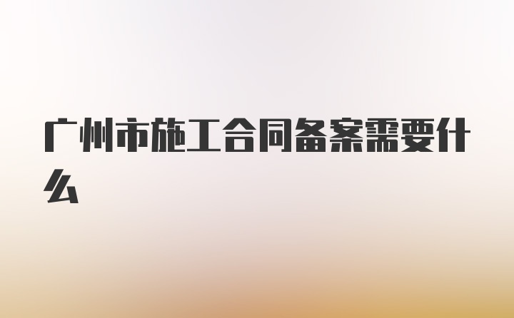 广州市施工合同备案需要什么