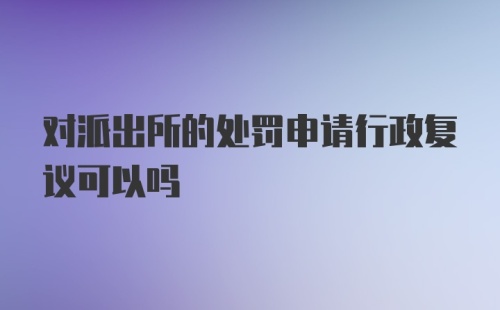 对派出所的处罚申请行政复议可以吗