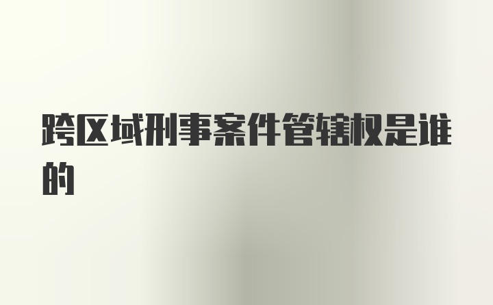 跨区域刑事案件管辖权是谁的