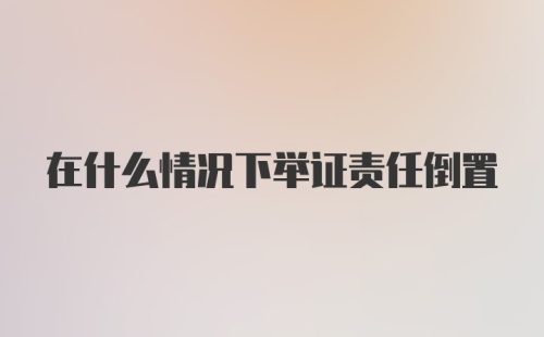 在什么情况下举证责任倒置