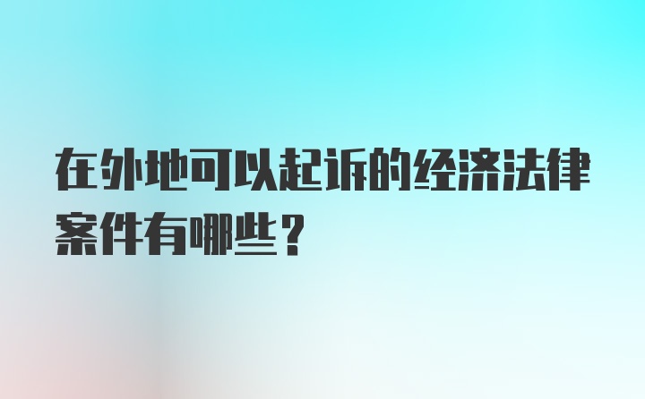 在外地可以起诉的经济法律案件有哪些?