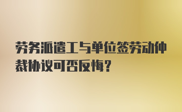 劳务派遣工与单位签劳动仲裁协议可否反悔？