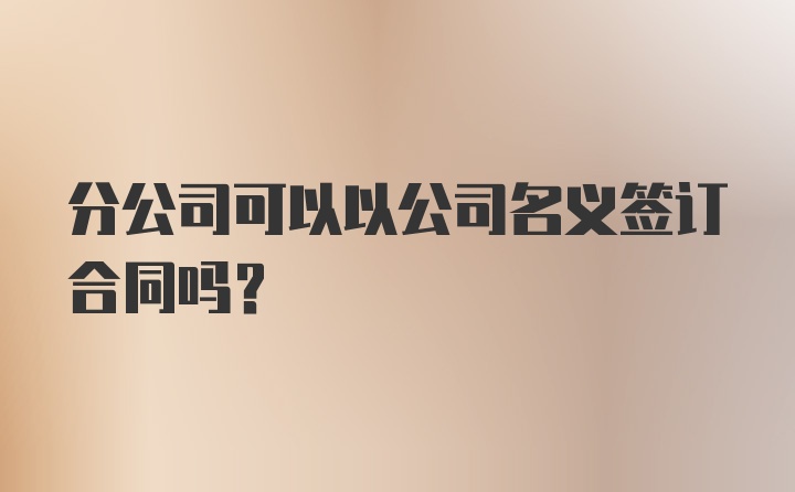 分公司可以以公司名义签订合同吗？