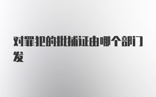 对罪犯的批捕证由哪个部门发