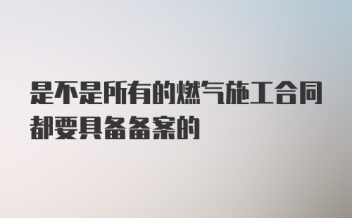 是不是所有的燃气施工合同都要具备备案的