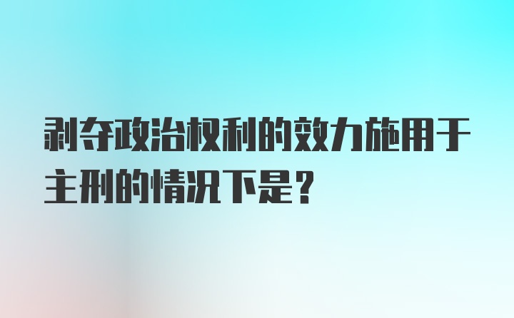 剥夺政治权利的效力施用于主刑的情况下是?