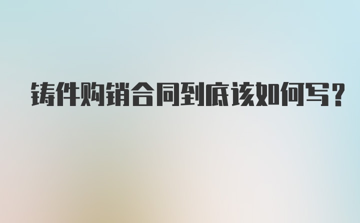 铸件购销合同到底该如何写？