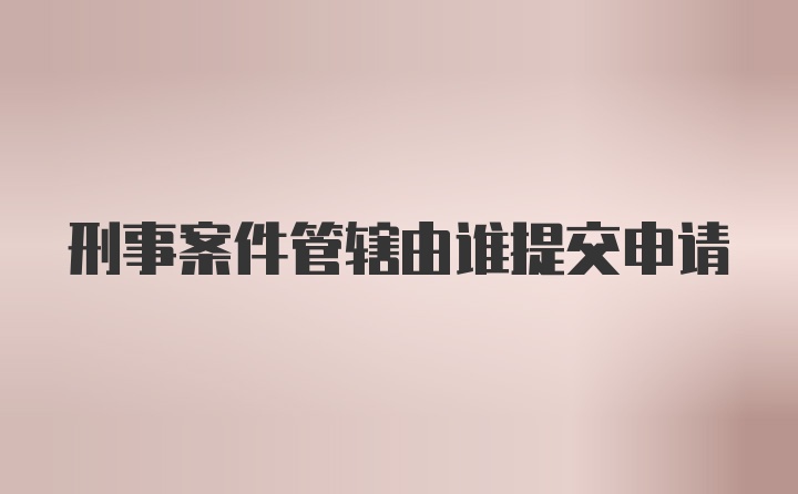 刑事案件管辖由谁提交申请