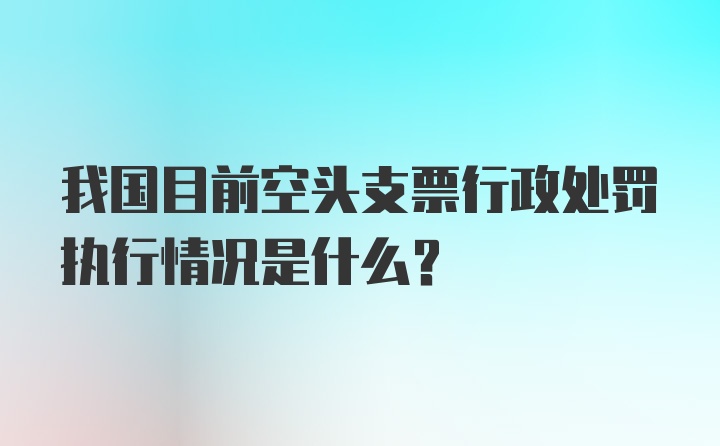 我国目前空头支票行政处罚执行情况是什么？