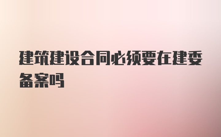 建筑建设合同必须要在建委备案吗