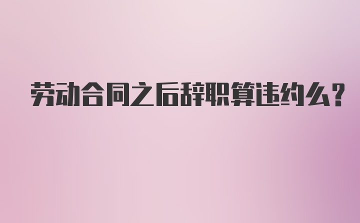 劳动合同之后辞职算违约么？