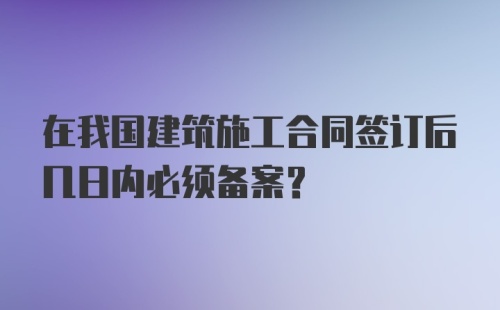 在我国建筑施工合同签订后几日内必须备案？