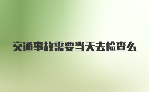 交通事故需要当天去检查么