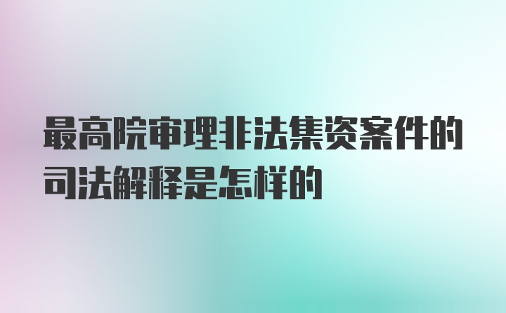 最高院审理非法集资案件的司法解释是怎样的