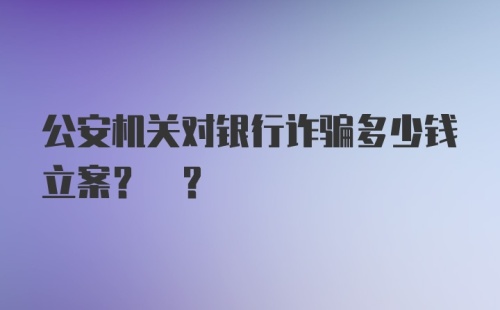 公安机关对银行诈骗多少钱立案? ?