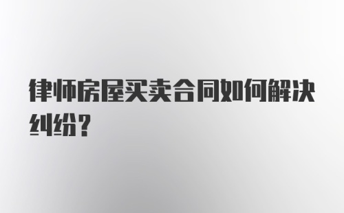 律师房屋买卖合同如何解决纠纷？