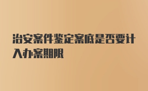 治安案件鉴定案底是否要计入办案期限