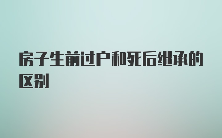 房子生前过户和死后继承的区别